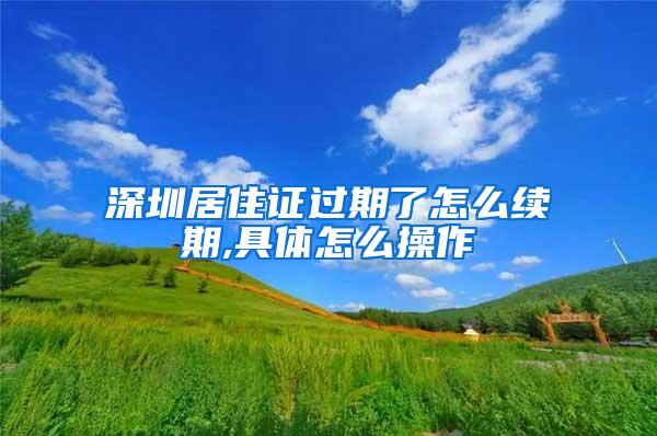 深圳居住证过期了怎么续期,具体怎么操作