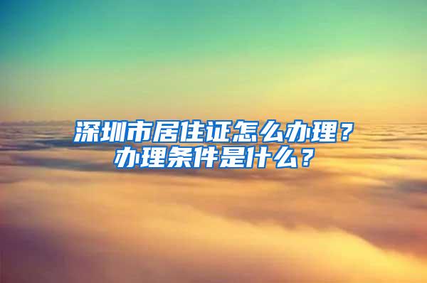 深圳市居住证怎么办理？办理条件是什么？