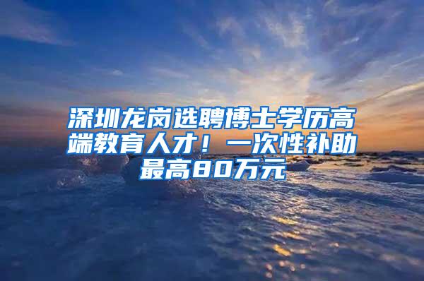 深圳龙岗选聘博士学历高端教育人才！一次性补助最高80万元