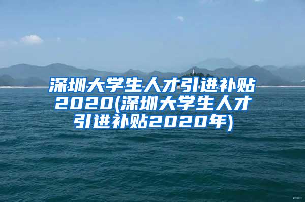 深圳大学生人才引进补贴2020(深圳大学生人才引进补贴2020年)