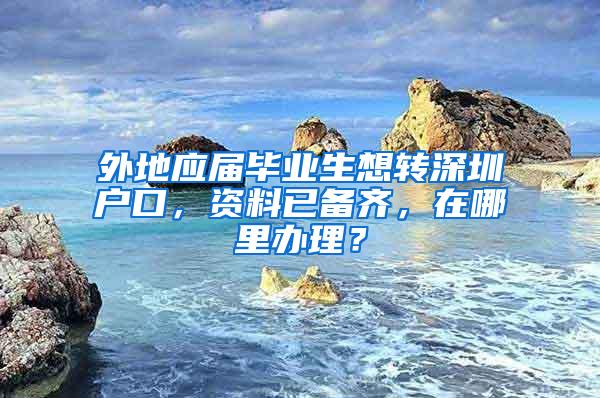 外地应届毕业生想转深圳户口，资料已备齐，在哪里办理？