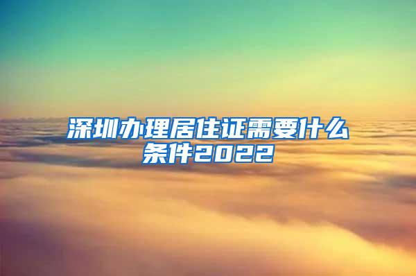 深圳办理居住证需要什么条件2022