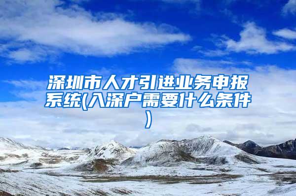 深圳市人才引进业务申报系统(入深户需要什么条件)