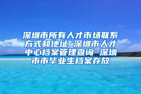 深圳市所有人才市场联系方式和地址 深圳市人才中心档案管理查询 深圳市市毕业生档案存放