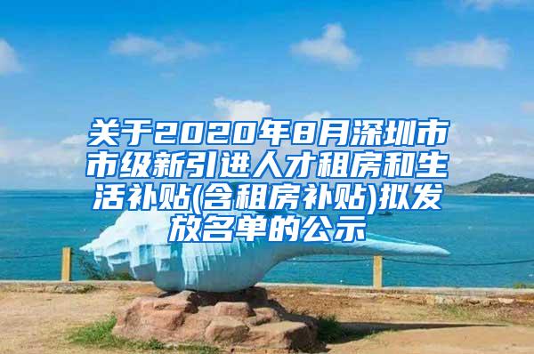 关于2020年8月深圳市市级新引进人才租房和生活补贴(含租房补贴)拟发放名单的公示