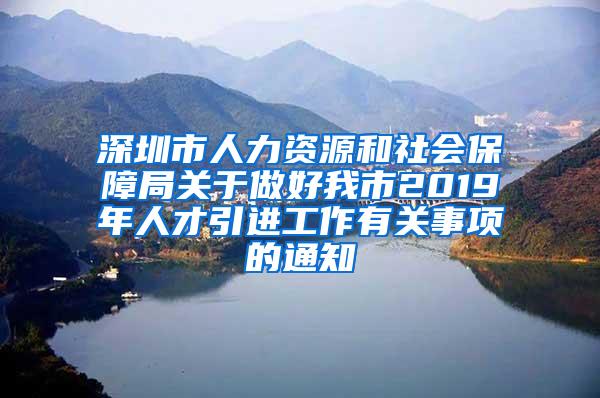 深圳市人力资源和社会保障局关于做好我市2019年人才引进工作有关事项的通知