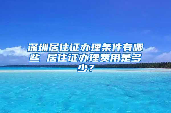 深圳居住证办理条件有哪些 居住证办理费用是多少？