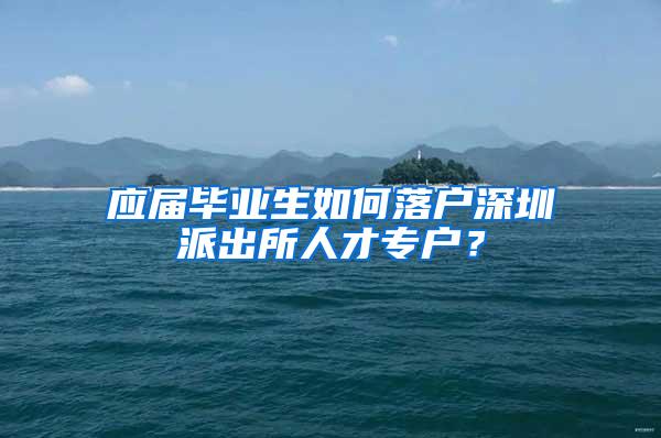 应届毕业生如何落户深圳派出所人才专户？