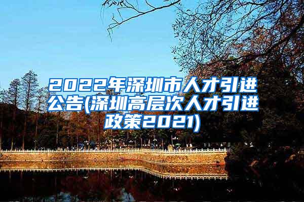 2022年深圳市人才引进公告(深圳高层次人才引进政策2021)