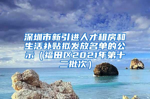 深圳市新引进人才租房和生活补贴拟发放名单的公示（福田区2021年第十二批次）