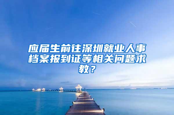 应届生前往深圳就业人事档案报到证等相关问题求教？