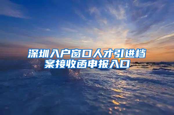 深圳入户窗口人才引进档案接收函申报入口