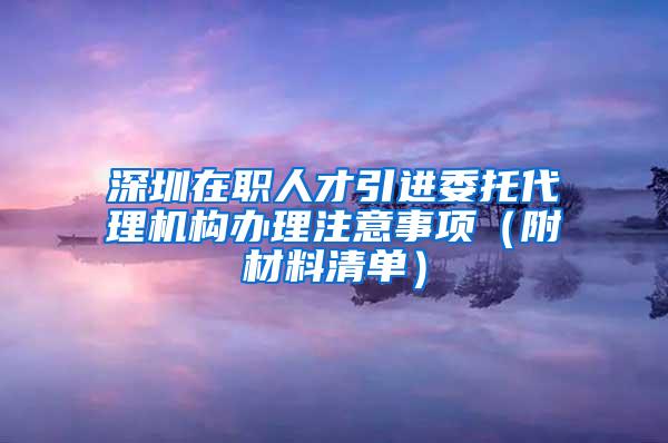 深圳在职人才引进委托代理机构办理注意事项（附材料清单）