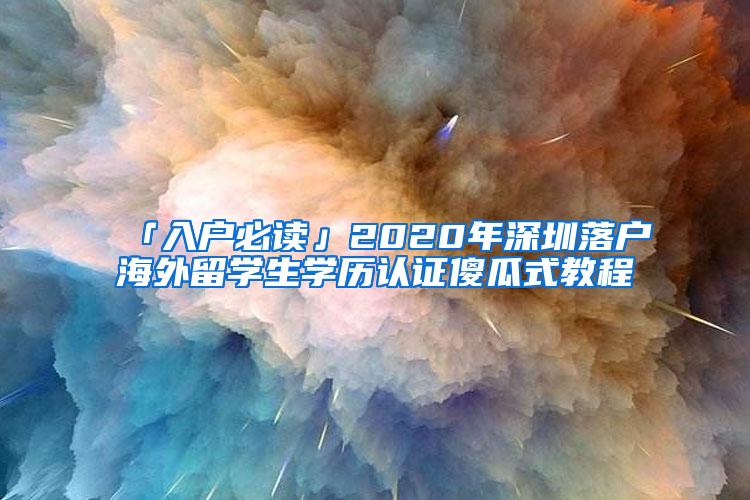 「入户必读」2020年深圳落户海外留学生学历认证傻瓜式教程