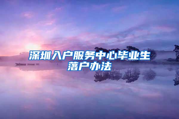 深圳入户服务中心毕业生落户办法