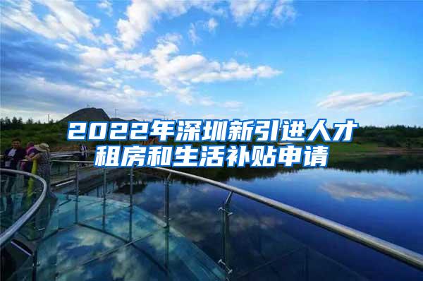 2022年深圳新引进人才租房和生活补贴申请