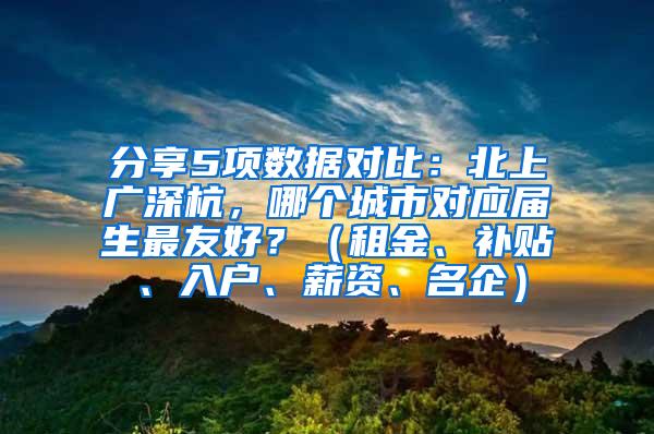 分享5项数据对比：北上广深杭，哪个城市对应届生最友好？（租金、补贴、入户、薪资、名企）