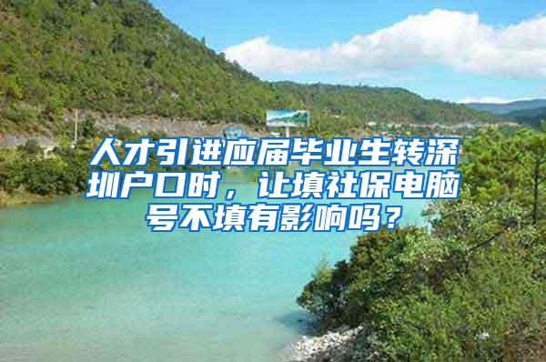 人才引进应届毕业生转深圳户口时，让填社保电脑号不填有影响吗？