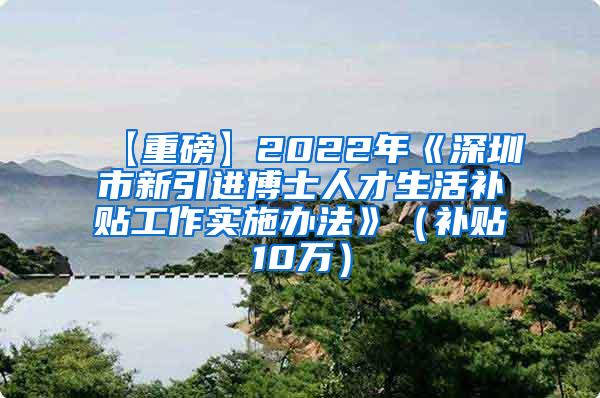 【重磅】2022年《深圳市新引进博士人才生活补贴工作实施办法》（补贴10万）