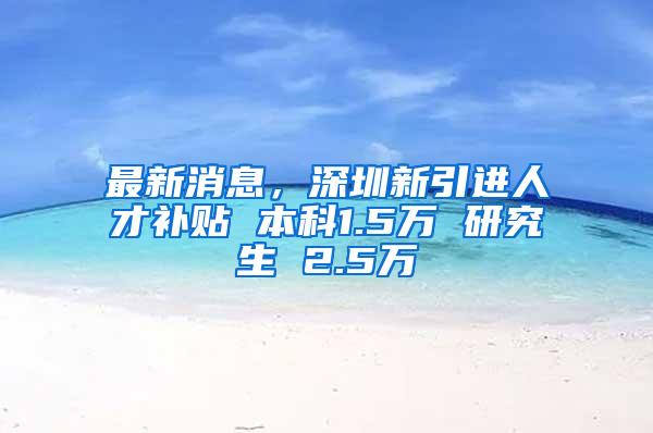 最新消息，深圳新引进人才补贴 本科1.5万 研究生 2.5万