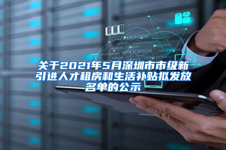 关于2021年5月深圳市市级新引进人才租房和生活补贴拟发放名单的公示