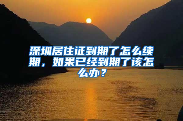 深圳居住证到期了怎么续期，如果已经到期了该怎么办？