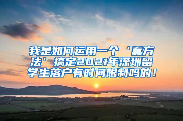 我是如何运用一个‘蠢方法’搞定2021年深圳留学生落户有时间限制吗的！