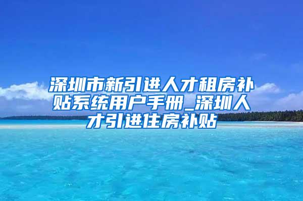 深圳市新引进人才租房补贴系统用户手册_深圳人才引进住房补贴