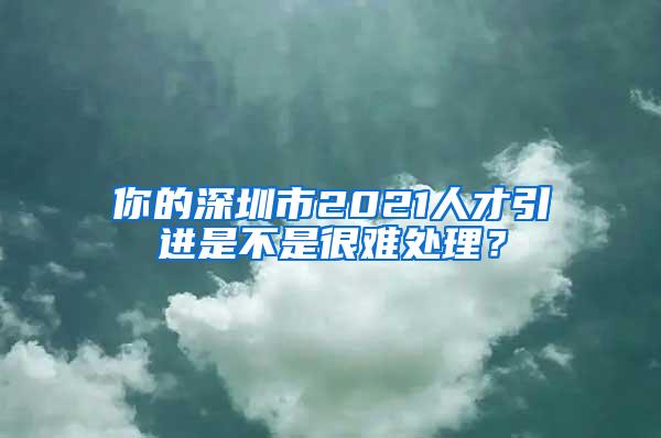 你的深圳市2021人才引进是不是很难处理？