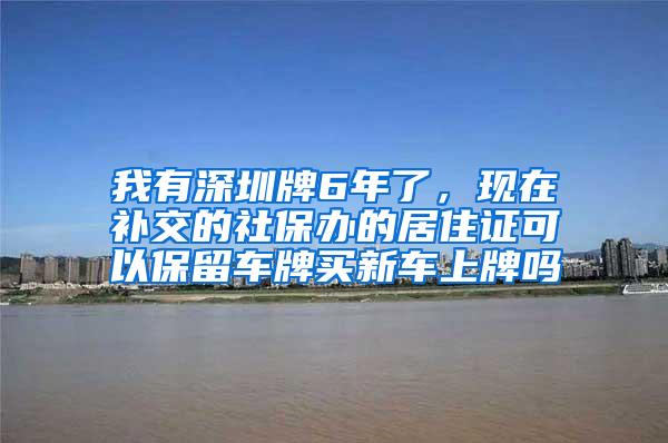 我有深圳牌6年了，现在补交的社保办的居住证可以保留车牌买新车上牌吗