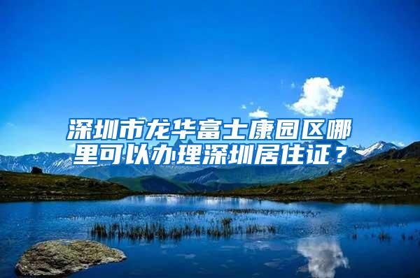 深圳市龙华富士康园区哪里可以办理深圳居住证？