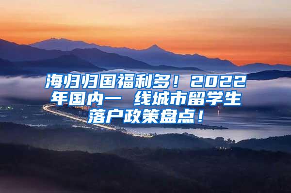 海归归国福利多！2022年国内一 线城市留学生落户政策盘点！