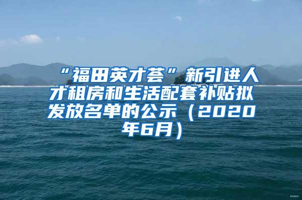 “福田英才荟”新引进人才租房和生活配套补贴拟发放名单的公示（2020年6月）