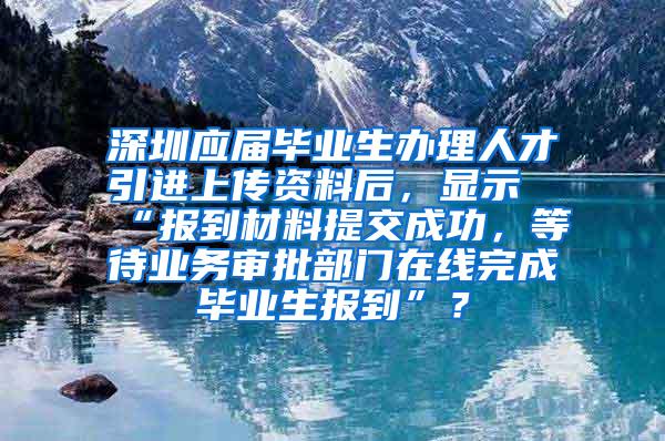 深圳应届毕业生办理人才引进上传资料后，显示“报到材料提交成功，等待业务审批部门在线完成毕业生报到”？