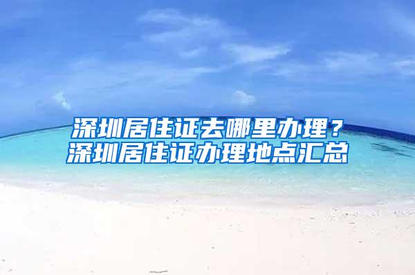 深圳居住证去哪里办理？深圳居住证办理地点汇总