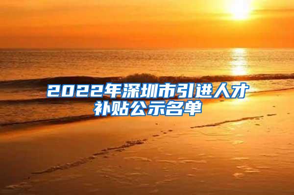 2022年深圳市引进人才补贴公示名单