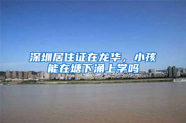 深圳居住证在龙华，小孩能在塘下涌上学吗