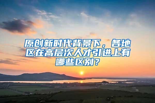 原创新时代背景下，各地区在高层次人才引进上有哪些区别？