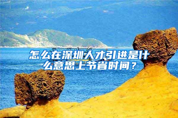 怎么在深圳人才引进是什么意思上节省时间？