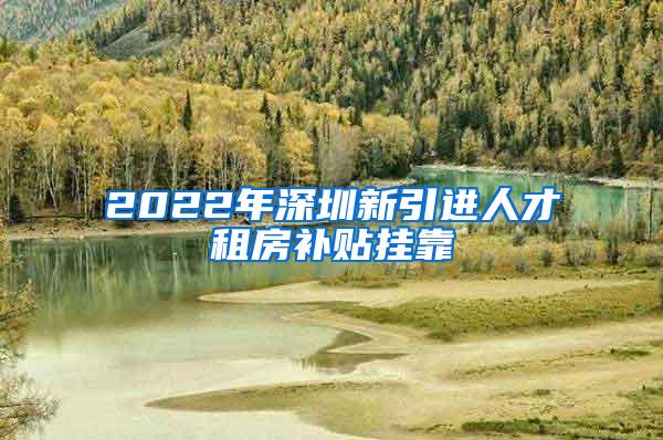 2022年深圳新引进人才租房补贴挂靠