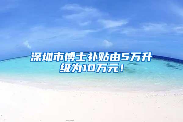 深圳市博士补贴由5万升级为10万元！