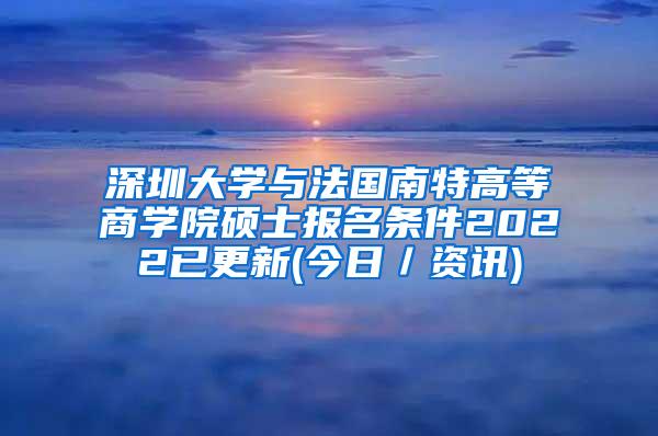 深圳大学与法国南特高等商学院硕士报名条件2022已更新(今日／资讯)