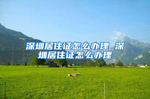 深圳居住证怎么办理 深圳居住证怎么办理