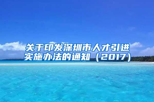 关于印发深圳市人才引进实施办法的通知（2017）