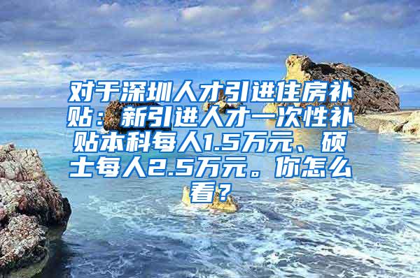 对于深圳人才引进住房补贴：新引进人才一次性补贴本科每人1.5万元、硕士每人2.5万元。你怎么看？