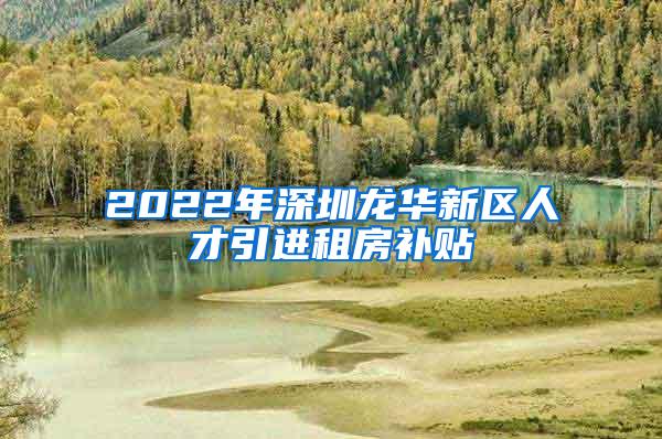 2022年深圳龙华新区人才引进租房补贴