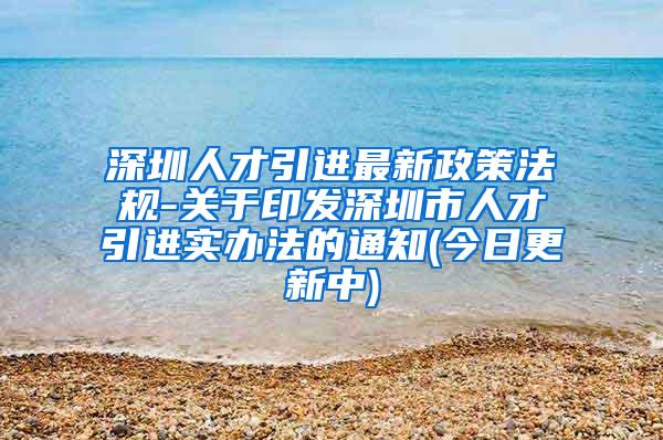 深圳人才引进最新政策法规-关于印发深圳市人才引进实办法的通知(今日更新中)