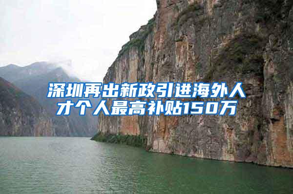 深圳再出新政引进海外人才个人最高补贴150万