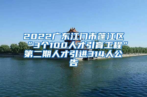 2022广东江门市蓬江区“3个100人才引育工程”第二期人才引进314人公告