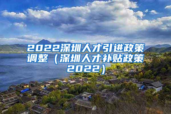 2022深圳人才引进政策调整（深圳人才补贴政策2022）